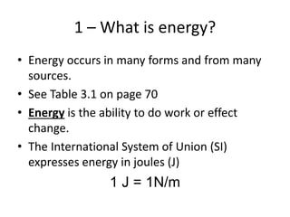 1 – What is energy?
• Energy occurs in many forms and from many
sources.
• See Table 3.1 on page 70
• Energy is the ability to do work or effect
change.
• The International System of Union (SI)
expresses energy in joules (J)
1 J = 1N/m
 
