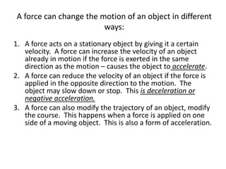 A force can change the motion of an object in different
ways:
1. A force acts on a stationary object by giving it a certain
velocity. A force can increase the velocity of an object
already in motion if the force is exerted in the same
direction as the motion – causes the object to accelerate.
2. A force can reduce the velocity of an object if the force is
applied in the opposite direction to the motion. The
object may slow down or stop. This is deceleration or
negative acceleration.
3. A force can also modify the trajectory of an object, modify
the course. This happens when a force is applied on one
side of a moving object. This is also a form of acceleration.
 