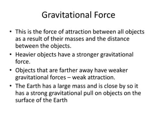 Gravitational Force
• This is the force of attraction between all objects
as a result of their masses and the distance
between the objects.
• Heavier objects have a stronger gravitational
force.
• Objects that are farther away have weaker
gravitational forces – weak attraction.
• The Earth has a large mass and is close by so it
has a strong gravitational pull on objects on the
surface of the Earth
 