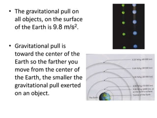 • The gravitational pull on
all objects, on the surface
of the Earth is 9.8 m/s2.
• Gravitational pull is
toward the center of the
Earth so the farther you
move from the center of
the Earth, the smaller the
gravitational pull exerted
on an object.
 