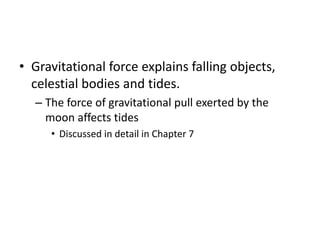 • Gravitational force explains falling objects,
celestial bodies and tides.
– The force of gravitational pull exerted by the
moon affects tides
• Discussed in detail in Chapter 7
 