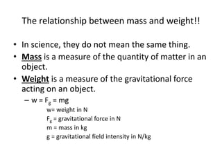 The relationship between mass and weight!!
• In science, they do not mean the same thing.
• Mass is a measure of the quantity of matter in an
object.
• Weight is a measure of the gravitational force
acting on an object.
– w = Fg = mg
w= weight in N
Fg = gravitational force in N
m = mass in kg
g = gravitational field intensity in N/kg
 