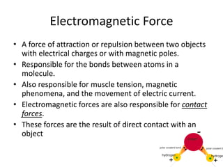 Electromagnetic Force
• A force of attraction or repulsion between two objects
with electrical charges or with magnetic poles.
• Responsible for the bonds between atoms in a
molecule.
• Also responsible for muscle tension, magnetic
phenomena, and the movement of electric current.
• Electromagnetic forces are also responsible for contact
forces.
• These forces are the result of direct contact with an
object
 