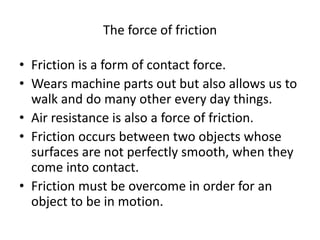 The force of friction
• Friction is a form of contact force.
• Wears machine parts out but also allows us to
walk and do many other every day things.
• Air resistance is also a force of friction.
• Friction occurs between two objects whose
surfaces are not perfectly smooth, when they
come into contact.
• Friction must be overcome in order for an
object to be in motion.
 
