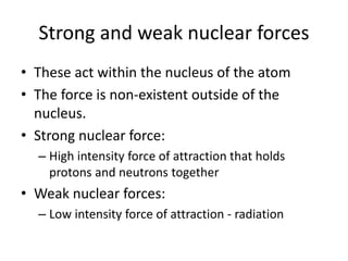 Strong and weak nuclear forces
• These act within the nucleus of the atom
• The force is non-existent outside of the
nucleus.
• Strong nuclear force:
– High intensity force of attraction that holds
protons and neutrons together
• Weak nuclear forces:
– Low intensity force of attraction - radiation
 
