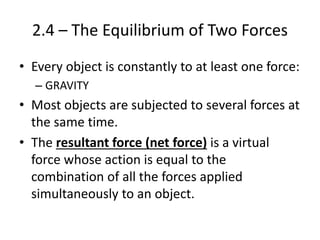 2.4 – The Equilibrium of Two Forces
• Every object is constantly to at least one force:
– GRAVITY
• Most objects are subjected to several forces at
the same time.
• The resultant force (net force) is a virtual
force whose action is equal to the
combination of all the forces applied
simultaneously to an object.
 