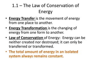 1.1 – The Law of Conservation of
Energy
• Energy Transfer is the movement of energy
from one place to another.
• Energy Transformation is the changing of
energy from one form to another.
• Law of Conservation of Energy: Energy can be
neither created nor destroyed; it can only be
transferred or transformed.
 