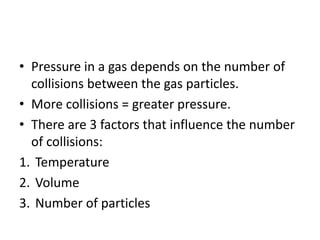 • Pressure in a gas depends on the number of
collisions between the gas particles.
• More collisions = greater pressure.
• There are 3 factors that influence the number
of collisions:
1. Temperature
2. Volume
3. Number of particles
 