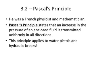 3.2 – Pascal’s Principle
• He was a French physicist and mathematician.
• Pascal’s Principle states that an increase in the
pressure of an enclosed fluid is transmitted
uniformly in all directions.
• This principle applies to water pistols and
hydraulic breaks!
 