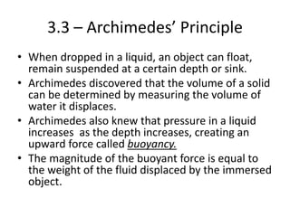 3.3 – Archimedes’ Principle
• When dropped in a liquid, an object can float,
remain suspended at a certain depth or sink.
• Archimedes discovered that the volume of a solid
can be determined by measuring the volume of
water it displaces.
• Archimedes also knew that pressure in a liquid
increases as the depth increases, creating an
upward force called buoyancy.
• The magnitude of the buoyant force is equal to
the weight of the fluid displaced by the immersed
object.
 