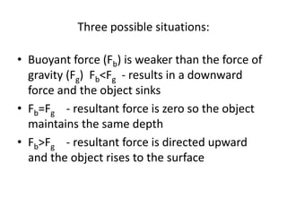 Three possible situations:
• Buoyant force (Fb) is weaker than the force of
gravity (Fg) Fb<Fg - results in a downward
force and the object sinks
• Fb=Fg - resultant force is zero so the object
maintains the same depth
• Fb>Fg - resultant force is directed upward
and the object rises to the surface
 