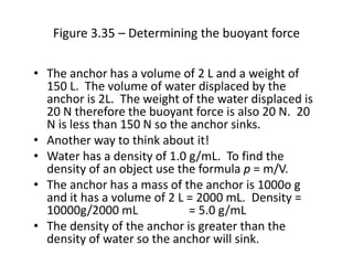Figure 3.35 – Determining the buoyant force
• The anchor has a volume of 2 L and a weight of
150 L. The volume of water displaced by the
anchor is 2L. The weight of the water displaced is
20 N therefore the buoyant force is also 20 N. 20
N is less than 150 N so the anchor sinks.
• Another way to think about it!
• Water has a density of 1.0 g/mL. To find the
density of an object use the formula p = m/V.
• The anchor has a mass of the anchor is 1000o g
and it has a volume of 2 L = 2000 mL. Density =
10000g/2000 mL = 5.0 g/mL
• The density of the anchor is greater than the
density of water so the anchor will sink.
 