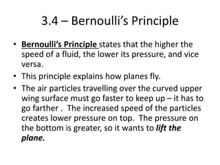 3.4 – Bernoulli’s Principle
• Bernoulli’s Principle states that the higher the
speed of a fluid, the lower its pressure, and vice
versa.
• This principle explains how planes fly.
• The air particles travelling over the curved upper
wing surface must go faster to keep up – it has to
go farther . The increased speed of the particles
creates lower pressure on top. The pressure on
the bottom is greater, so it wants to lift the
plane.
 