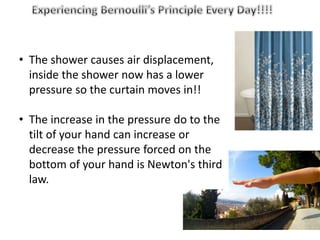 • The shower causes air displacement,
inside the shower now has a lower
pressure so the curtain moves in!!
• The increase in the pressure do to the
tilt of your hand can increase or
decrease the pressure forced on the
bottom of your hand is Newton's third
law.
 