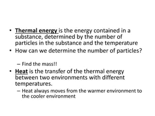 • Thermal energy is the energy contained in a
substance, determined by the number of
particles in the substance and the temperature
• How can we determine the number of particles?
– Find the mass!!
• Heat is the transfer of the thermal energy
between two environments with different
temperatures.
– Heat always moves from the warmer environment to
the cooler environment
 