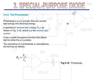 3.4.2 The Photodiode
Photodiode is a p-n junction that can convert
light energy into electrical energy.
It operates in reverse bias voltage (VR), as
shown in Fig. 3-18, where Iλ is the reverse light
current.
It has a small transparent window that allows
light to strike the p-n junction.
The resistance of a photodiode is calculated by
the formula as follows:
λI
V
R R
R =
Fig.3-18: Photodiode.
 