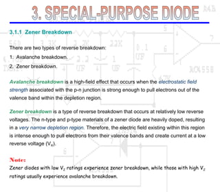 3.1.1 Zener Breakdown
There are two types of reverse breakdown:
1. Avalanche breakdown.
2. Zener breakdown.
Avalanche breakdown is a high-field effect that occurs when the electrostatic field
strength associated with the p-n junction is strong enough to pull electrons out of the
valence band within the depletion region.
Zener breakdown is a type of reverse breakdown that occurs at relatively low reverse
voltages. The n-type and p-type materials of a zener diode are heavily doped, resulting
in a very narrow depletion region. Therefore, the electric field existing within this region
is intense enough to pull electrons from their valence bands and create current at a low
reverse voltage (VR).
Note:
Zener diodes with low VZ ratings experience zener breakdown, while those with high VZ
ratings usually experience avalanche breakdown.
 