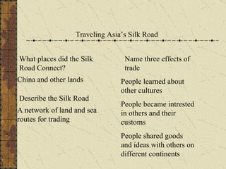 Traveling Asia’s Silk Road What places did the Silk Road Connect? China and other lands Describe the Silk Road A network of land and sea routes for trading Name three effects of trade People learned about other cultures People became intrested in others and their customs People shared goods and ideas with others on different continents 