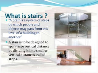 What is stairs ?
 “A Stair is a system of steps
by which people and
objects may pass from one
level of a building to
another.”
 A stair is to be designed to
span large vertical distance
by dividing it into smaller
vertical distances, called
steps.
 
