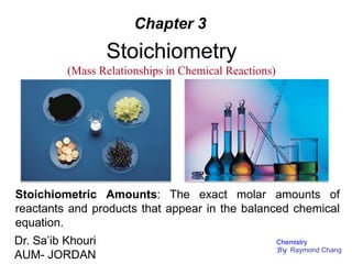 Stoichiometry
(Mass Relationships in Chemical Reactions)
Chapter 3
Stoichiometric Amounts: The exact molar amounts of
reactants and products that appear in the balanced chemical
equation.
Dr. Sa’ib Khouri
AUM- JORDAN
Chemistry
By Raymond Chang
 