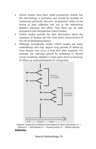 Reserch Methodology-19
 Cohort studies have been called prospective studies, but
this terminology is confusing and should be avoided. As
mentioned previously, the term “prospective” refers to the
timing of data collection and not to the relationship
between exposure and effect. Thus there can be both
prospective and retrospective cohort studies.
 Cohort studies provide the best information about the
causation of disease and the most direct measurement of
the risk of developing disease.
 Although conceptually simple, cohort studies are major
undertakings and may require long periods of follow-up
since disease may occur a long time after exposure. For
example, the induction period for leukaemia or thyroid
cancer caused by radiation is many years and it is necessary
to follow up study participants for a long time.
Diagram: Comparison of historical and prospective cohort study design. E+ =
Exposed, E- = Not Exposed; D+ = Disease positive, D- = Disease negative,
Definition
 