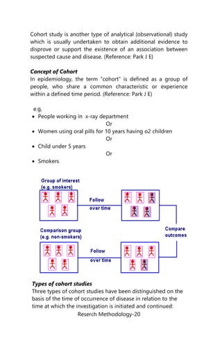 Reserch Methodology-20
Cohort study is another type of analytical (observational) study
which is usually undertaken to obtain additional evidence to
disprove or support the existence of an association between
suspected cause and disease. (Reference: Park J E)
Concept of Cohort
In epidemiology, the term “cohort” is defined as a group of
people, who share a common characteristic or experience
within a defined time period. (Reference: Park J E)
e.g,
 People working in x-ray department
Or
 Women using oral pills for 10 years having o2 children
Or
 Child under 5 years
Or
 Smokers
Types of cohort studies
Three types of cohort studies have been distinguished on the
basis of the time of occurrence of disease in relation to the
time at which the investigation is initiated and continued:
 