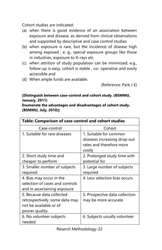 Reserch Methodology-22
Cohort studies are indicated:
(a) when there is good evidence of an association between
exposure and disease, as derived from clinical observations
and supported by descriptive and case control studies
(b) when exposure is rare, but the incidence of disease high
among exposed , e. g., special exposure groups like those
in industries, exposure to X-rays etc
(c) when attrition of study population can be minimized, e.g.,
follow-up is easy, cohort is stable , co- operative and easily
accessible and
(d) When ample funds are available.
(Reference: Park J E)
[Distinguish between case-control and cohort study. (BSMMU,
January, 2011)
Enumerate the advantages and disadvantages of cohort study.
(BSMMU, July, 2010)]
Table: Comparison of case-control and cohort studies
Case-control Cohort
1. Suitable for rare diseases 1. Suitable for common
diseases increasing drop-out
rates and therefore more
costly
2. Short study time and
cheaper to perform
2. Prolonged study time with
potential for
3. Smaller number of subjects
required
3. Large number of subjects
required
4. Bias may occur in the
selection of cases and controls
and in ascertaining exposure
4. Less selection bias occurs
5. Because data collected
retrospectively, some data may
not be available or of
poorer quality
5. Prospective data collection
may be more accurate
6. No volunteer subjects
needed
6. Subjects usually volunteer
 