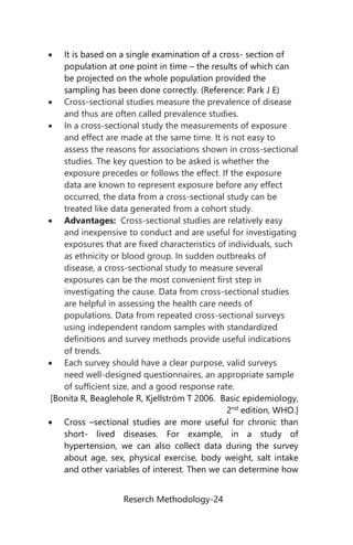 Reserch Methodology-24
 It is based on a single examination of a cross- section of
population at one point in time – the results of which can
be projected on the whole population provided the
sampling has been done correctly. (Reference: Park J E)
 Cross-sectional studies measure the prevalence of disease
and thus are often called prevalence studies.
 In a cross-sectional study the measurements of exposure
and effect are made at the same time. It is not easy to
assess the reasons for associations shown in cross-sectional
studies. The key question to be asked is whether the
exposure precedes or follows the effect. If the exposure
data are known to represent exposure before any effect
occurred, the data from a cross-sectional study can be
treated like data generated from a cohort study.
 Advantages: Cross-sectional studies are relatively easy
and inexpensive to conduct and are useful for investigating
exposures that are fixed characteristics of individuals, such
as ethnicity or blood group. In sudden outbreaks of
disease, a cross-sectional study to measure several
exposures can be the most convenient first step in
investigating the cause. Data from cross-sectional studies
are helpful in assessing the health care needs of
populations. Data from repeated cross-sectional surveys
using independent random samples with standardized
definitions and survey methods provide useful indications
of trends.
 Each survey should have a clear purpose, valid surveys
need well-designed questionnaires, an appropriate sample
of sufficient size, and a good response rate.
[Bonita R, Beaglehole R, Kjellström T 2006. Basic epidemiology,
2nd
edition, WHO.]
 Cross –sectional studies are more useful for chronic than
short- lived diseases. For example, in a study of
hypertension, we can also collect data during the survey
about age, sex, physical exercise, body weight, salt intake
and other variables of interest. Then we can determine how
 