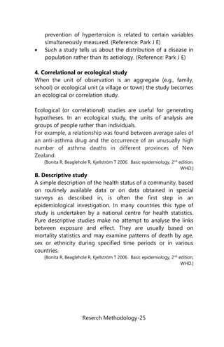 Reserch Methodology-25
prevention of hypertension is related to certain variables
simultaneously measured. (Reference: Park J E)
 Such a study tells us about the distribution of a disease in
population rather than its aetiology. (Reference: Park J E)
4. Correlational or ecological study
When the unit of observation is an aggregate (e.g., family,
school) or ecological unit (a village or town) the study becomes
an ecological or correlation study.
Ecological (or correlational) studies are useful for generating
hypotheses. In an ecological study, the units of analysis are
groups of people rather than individuals.
For example, a relationship was found between average sales of
an anti-asthma drug and the occurrence of an unusually high
number of asthma deaths in different provinces of New
Zealand.
[Bonita R, Beaglehole R, Kjellström T 2006. Basic epidemiology, 2nd
edition,
WHO.]
B. Descriptive study
A simple description of the health status of a community, based
on routinely available data or on data obtained in special
surveys as described in, is often the first step in an
epidemiological investigation. In many countries this type of
study is undertaken by a national centre for health statistics.
Pure descriptive studies make no attempt to analyse the links
between exposure and effect. They are usually based on
mortality statistics and may examine patterns of death by age,
sex or ethnicity during specified time periods or in various
countries.
[Bonita R, Beaglehole R, Kjellström T 2006. Basic epidemiology, 2nd
edition,
WHO.]
 