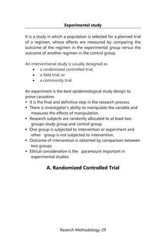 Reserch Methodology-29
Experimental study
It is a study in which a population is selected for a planned trial
of a regimen, whose effects are measured by comparing the
outcome of the regimen in the experimental group versus the
outcome of another regimen in the control group.
An interventional study is usually designed as
 a randomized controlled trial,
 a field trial, or
 a community trial.
An experiment is the best epidemiological study design to
prove causation.
 It is the final and definitive step in the research process.
 There is investigator's ability to manipulate the variable and
measures the effects of manipulation.
 Research subjects are randomly allocated to at least two
groups-study group and control group.
 One group is subjected to intervention or experiment and
other group is not subjected to intervention.
 Outcome of intervention is obtained by comparison between
two groups.
 Ethical consideration is the paramount important in
experimental studies.
A. Randomized Controlled Trial
 