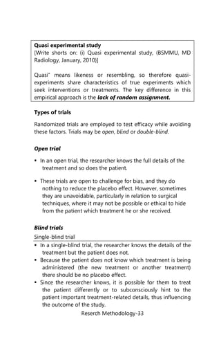 Reserch Methodology-33
Quasi experimental study
[Write shorts on: (i) Quasi experimental study, (BSMMU, MD
Radiology, January, 2010)]
Quasi” means likeness or resembling, so therefore quasi-
experiments share characteristics of true experiments which
seek interventions or treatments. The key difference in this
empirical approach is the lack of random assignment.
Types of trials
Randomized trials are employed to test efficacy while avoiding
these factors. Trials may be open, blind or double-blind.
Open trial
 In an open trial, the researcher knows the full details of the
treatment and so does the patient.
 These trials are open to challenge for bias, and they do
nothing to reduce the placebo effect. However, sometimes
they are unavoidable, particularly in relation to surgical
techniques, where it may not be possible or ethical to hide
from the patient which treatment he or she received.
Blind trials
Single-blind trial
 In a single-blind trial, the researcher knows the details of the
treatment but the patient does not.
 Because the patient does not know which treatment is being
administered (the new treatment or another treatment)
there should be no placebo effect.
 Since the researcher knows, it is possible for them to treat
the patient differently or to subconsciously hint to the
patient important treatment-related details, thus influencing
the outcome of the study.
 