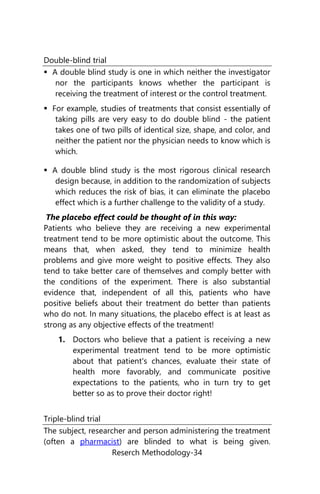 Reserch Methodology-34
Double-blind trial
 A double blind study is one in which neither the investigator
nor the participants knows whether the participant is
receiving the treatment of interest or the control treatment.
 For example, studies of treatments that consist essentially of
taking pills are very easy to do double blind - the patient
takes one of two pills of identical size, shape, and color, and
neither the patient nor the physician needs to know which is
which.
 A double blind study is the most rigorous clinical research
design because, in addition to the randomization of subjects
which reduces the risk of bias, it can eliminate the placebo
effect which is a further challenge to the validity of a study.
The placebo effect could be thought of in this way:
Patients who believe they are receiving a new experimental
treatment tend to be more optimistic about the outcome. This
means that, when asked, they tend to minimize health
problems and give more weight to positive effects. They also
tend to take better care of themselves and comply better with
the conditions of the experiment. There is also substantial
evidence that, independent of all this, patients who have
positive beliefs about their treatment do better than patients
who do not. In many situations, the placebo effect is at least as
strong as any objective effects of the treatment!
1. Doctors who believe that a patient is receiving a new
experimental treatment tend to be more optimistic
about that patient's chances, evaluate their state of
health more favorably, and communicate positive
expectations to the patients, who in turn try to get
better so as to prove their doctor right!
Triple-blind trial
The subject, researcher and person administering the treatment
(often a pharmacist) are blinded to what is being given.
 