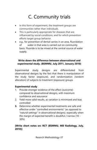 Reserch Methodology-37
C. Community trials
 In this form of experiment, the treatment groups are
communities rather than individuals.
 This is particularly appropriate for diseases that are
influenced by social conditions, and for which prevention
efforts target group behavior.
 e.g., for prevention of dental carries in an area, fluoridation
of water in that area is carried out on community
basis. Fluoride is to be mixed at the central source of water
supply.
Write down the difference between observational and
experimental study. (BSMMU, July 2011, January 2010)
Experimental study designs are differentiated from
observational designs by the fact that there is manipulation of
the study factor (exposure), and randomization (random
allocation) of subjects to treatment (exposure) groups
Experimental study
1. Provide stronger evidence of the effect (outcome)
compared to observational designs, with maximum
confidence and assurance
2. Yield more valid results, as variation is minimized and bias
controlled
3. Determine whether experimental treatments are safe and
effective under “controlled environments” (as opposed to
“natural settings” in observational designs), especially when
the margin of expected benefit is doubtful / narrow (10 -
30%)
[Write short notes on: RCT (BSMMU, MD Radiology, July,
2010)]
 
