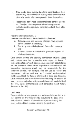 Reserch Methodology-16
 They can be done quickly. By asking patients about their
past history, researchers can quickly discover effects that
otherwise would take many years to show themselves.
 Researchers don't need special methods, control groups,
etc. They just take the people who show up at their
institution with a particular condition and ask them a few
questions.
Features (Reference: Park J E)
The case control method has three distinct features:
a. Both exposure and outcome (disease) have occurred
before the start of the study.
b. The study proceeds backwards from effect to cause;
and
c. (It uses a control or comparison group) to support or
refute an inference.
Case control studies are basically comparison studies. Cases
and controls must be comparable with respect to known “
confounding factors” such as age, sex, occupation, social status,
etc. the questions asked relate to personal characteristics and
antecedent exposures which may be responsible for the
condition studied. For example, one can use as “cases” the
immunized children and use as “controls” un-immunized
children and look for factors of interest in their past histories.
Case control studies have been used effectively for studies of
many cancers, and other serious conditions such as cirrhosis of
the liver, lupus erythematosis, and congestive heart failure.
(Reference: Park J E)
Odds ratio
The association of an exposure and a disease (relative risk) in a
case-control study is measured by calculating the odds ratio
(OR), which is the ratio of the odds of exposure among the
cases to the odds of exposure among the controls.
 
