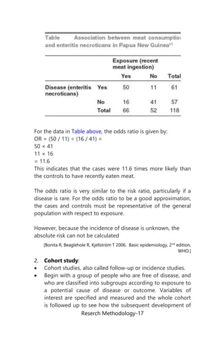 Reserch Methodology-17
For the data in Table above, the odds ratio is given by:
OR = (50 / 11) ÷ (16 / 41) =
50 × 41
11 × 16
= 11.6
This indicates that the cases were 11.6 times more likely than
the controls to have recently eaten meat.
The odds ratio is very similar to the risk ratio, particularly if a
disease is rare. For the odds ratio to be a good approximation,
the cases and controls must be representative of the general
population with respect to exposure.
However, because the incidence of disease is unknown, the
absolute risk can not be calculated
[Bonita R, Beaglehole R, Kjellström T 2006. Basic epidemiology, 2nd
edition,
WHO.]
2. Cohort study:
 Cohort studies, also called follow-up or incidence studies.
 Begin with a group of people who are free of disease, and
who are classified into subgroups according to exposure to
a potential cause of disease or outcome. Variables of
interest are specified and measured and the whole cohort
is followed up to see how the subsequent development of
 