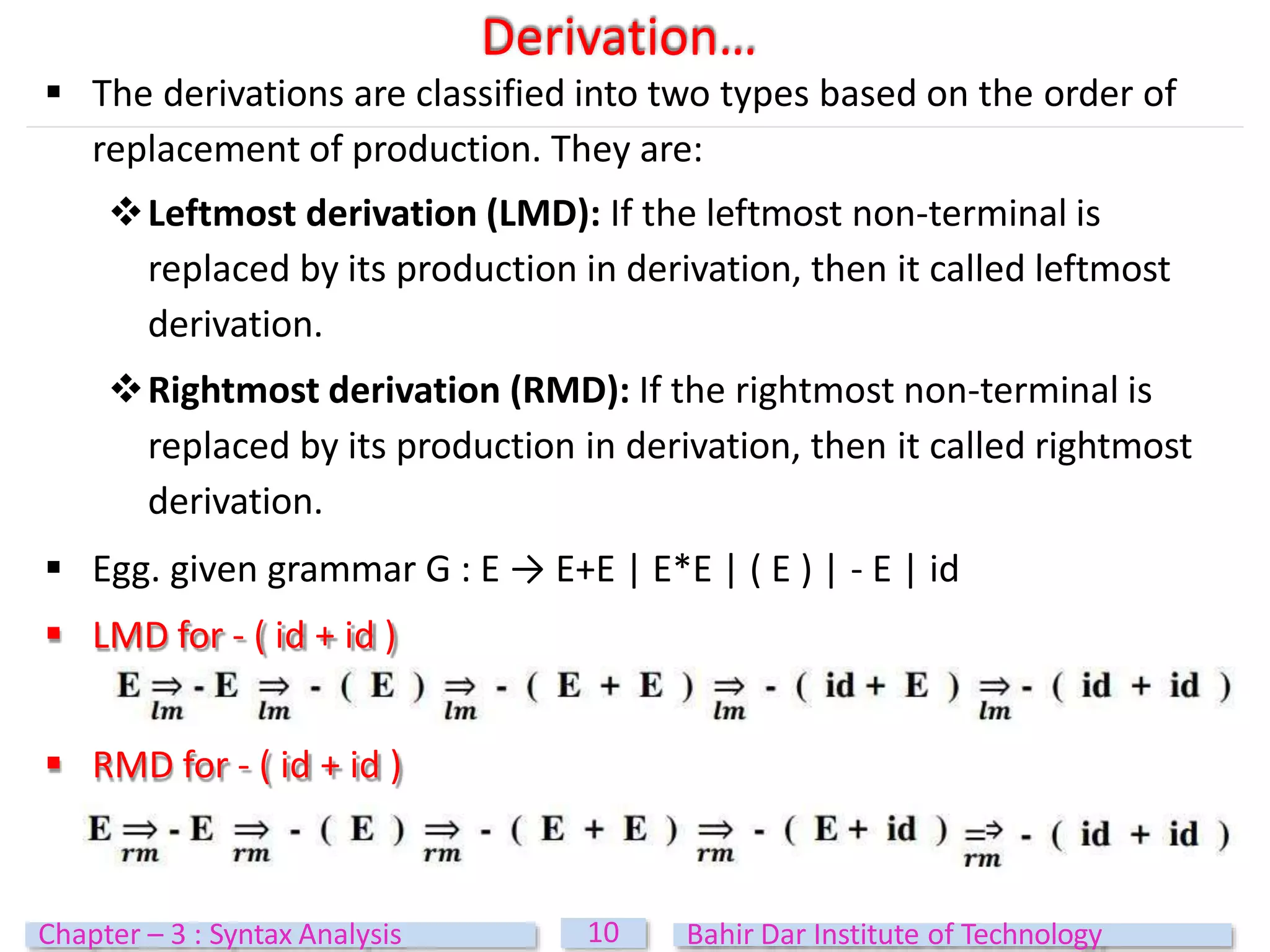  The derivations are classified into two types based on the order of
replacement of production. They are:
Leftmost derivation (LMD): If the leftmost non-terminal is
replaced by its production in derivation, then it called leftmost
derivation.
Rightmost derivation (RMD): If the rightmost non-terminal is
replaced by its production in derivation, then it called rightmost
derivation.
 Egg. given grammar G : E → E+E | E*E | ( E ) | - E | id
 LMD for - ( id + id )
 RMD for - ( id + id )
Derivation…
10
Chapter – 3 : Syntax Analysis Bahir Dar Institute of Technology
 