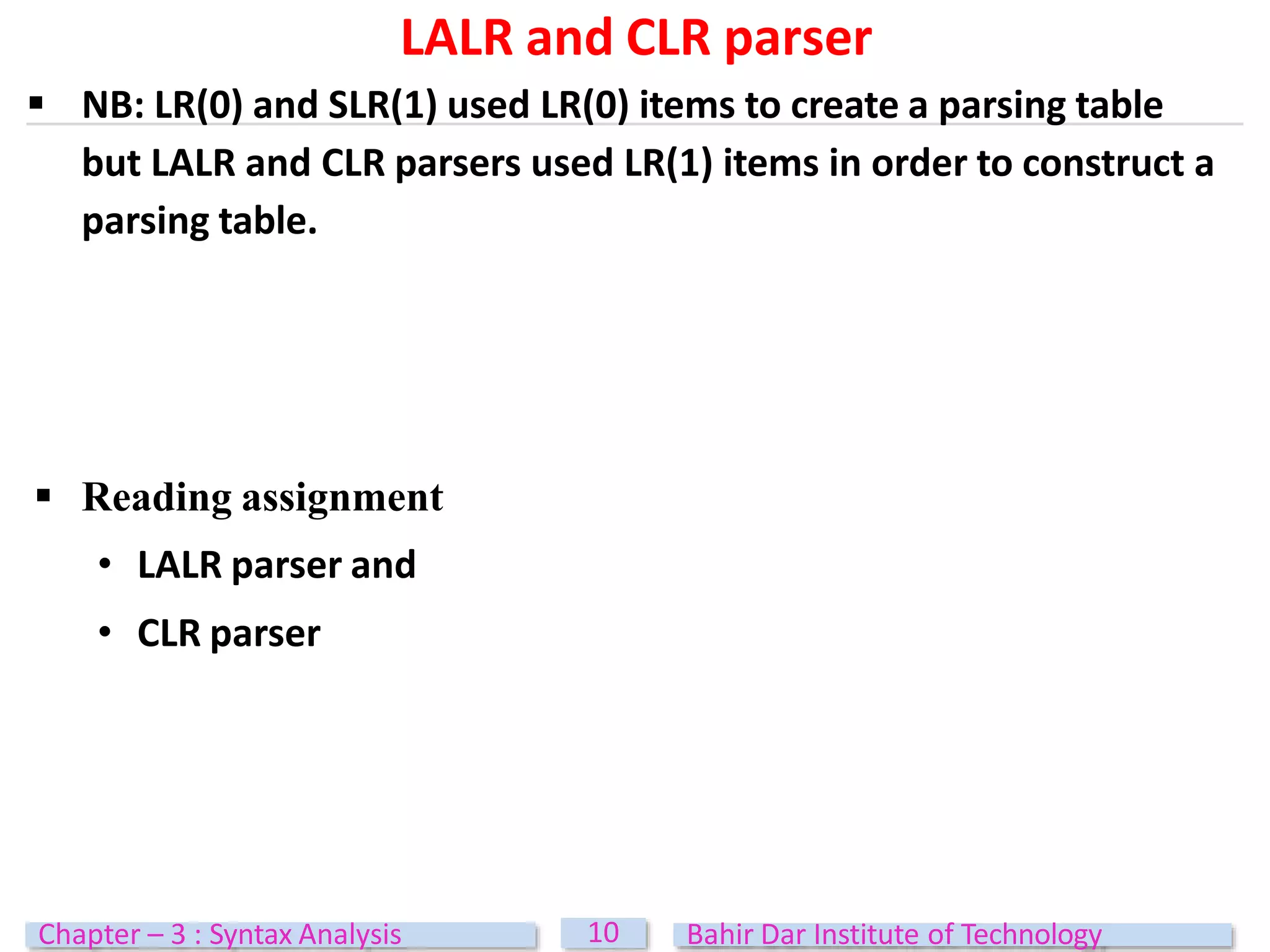LALR and CLR parser
10
Chapter – 3 : Syntax Analysis Bahir Dar Institute of Technology
 NB: LR(0) and SLR(1) used LR(0) items to create a parsing table
but LALR and CLR parsers used LR(1) items in order to construct a
parsing table.
 Reading assignment
• LALR parser and
• CLR parser
 
