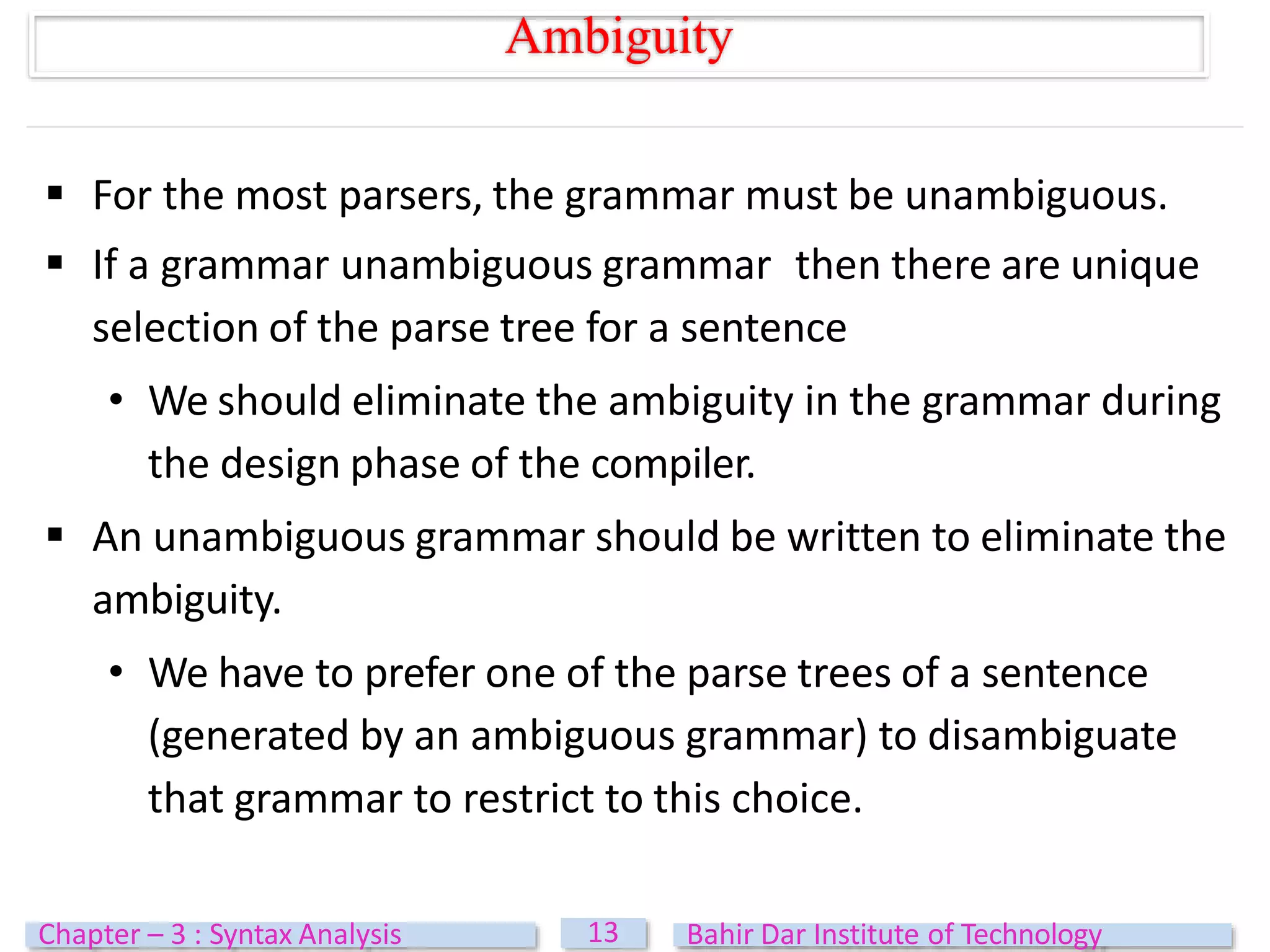  For the most parsers, the grammar must be unambiguous.
 If a grammar unambiguous grammar then there are unique
selection of the parse tree for a sentence
• We should eliminate the ambiguity in the grammar during
the design phase of the compiler.
 An unambiguous grammar should be written to eliminate the
ambiguity.
• We have to prefer one of the parse trees of a sentence
(generated by an ambiguous grammar) to disambiguate
that grammar to restrict to this choice.
Ambiguity
13
Chapter – 3 : Syntax Analysis Bahir Dar Institute of Technology
 