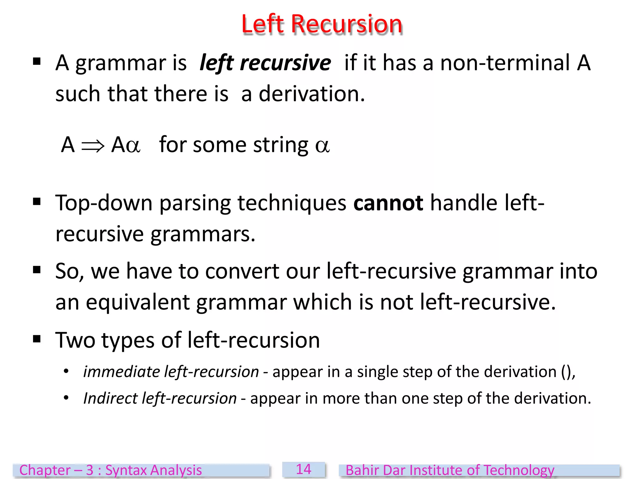  A grammar is left recursive if it has a non-terminal A
such that there is a derivation.
A  A for some string 
 Top-down parsing techniques cannot handle left-
recursive grammars.
 So, we have to convert our left-recursive grammar into
an equivalent grammar which is not left-recursive.
 Two types of left-recursion
• immediate left-recursion - appear in a single step of the derivation (),
• Indirect left-recursion - appear in more than one step of the derivation.
Left Recursion
14
Chapter – 3 : Syntax Analysis Bahir Dar Institute of Technology
 
