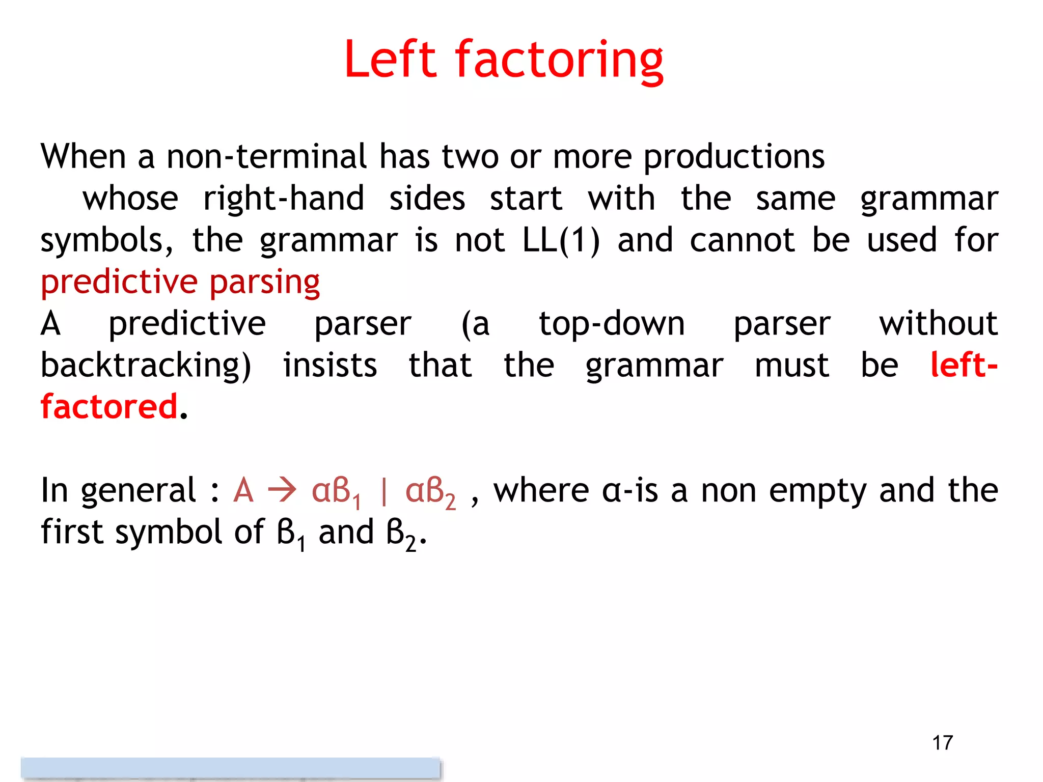 Left factoring
When a non-terminal has two or more productions
whose right-hand sides start with the same grammar
symbols, the grammar is not LL(1) and cannot be used for
predictive parsing
A predictive parser (a top-down parser without
backtracking) insists that the grammar must be left-
factored.
In general : A  αβ1 | αβ2 , where α-is a non empty and the
first symbol of β1 and β2.
17
 