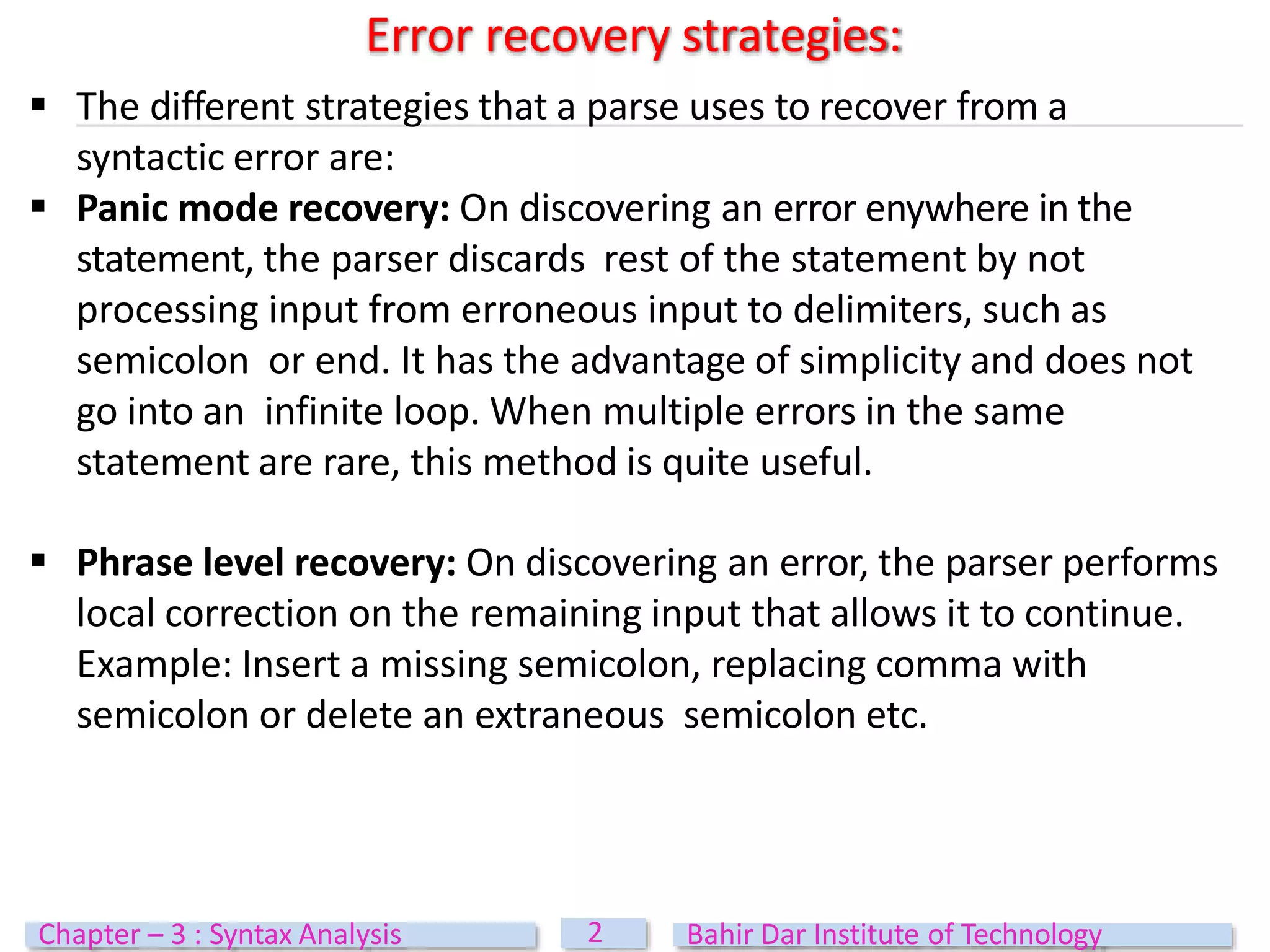  The different strategies that a parse uses to recover from a
syntactic error are:
 Panic mode recovery: On discovering an error enywhere in the
statement, the parser discards rest of the statement by not
processing input from erroneous input to delimiters, such as
semicolon or end. It has the advantage of simplicity and does not
go into an infinite loop. When multiple errors in the same
statement are rare, this method is quite useful.
 Phrase level recovery: On discovering an error, the parser performs
local correction on the remaining input that allows it to continue.
Example: Insert a missing semicolon, replacing comma with
semicolon or delete an extraneous semicolon etc.
Error recovery strategies:
2
Chapter – 3 : Syntax Analysis Bahir Dar Institute of Technology
 