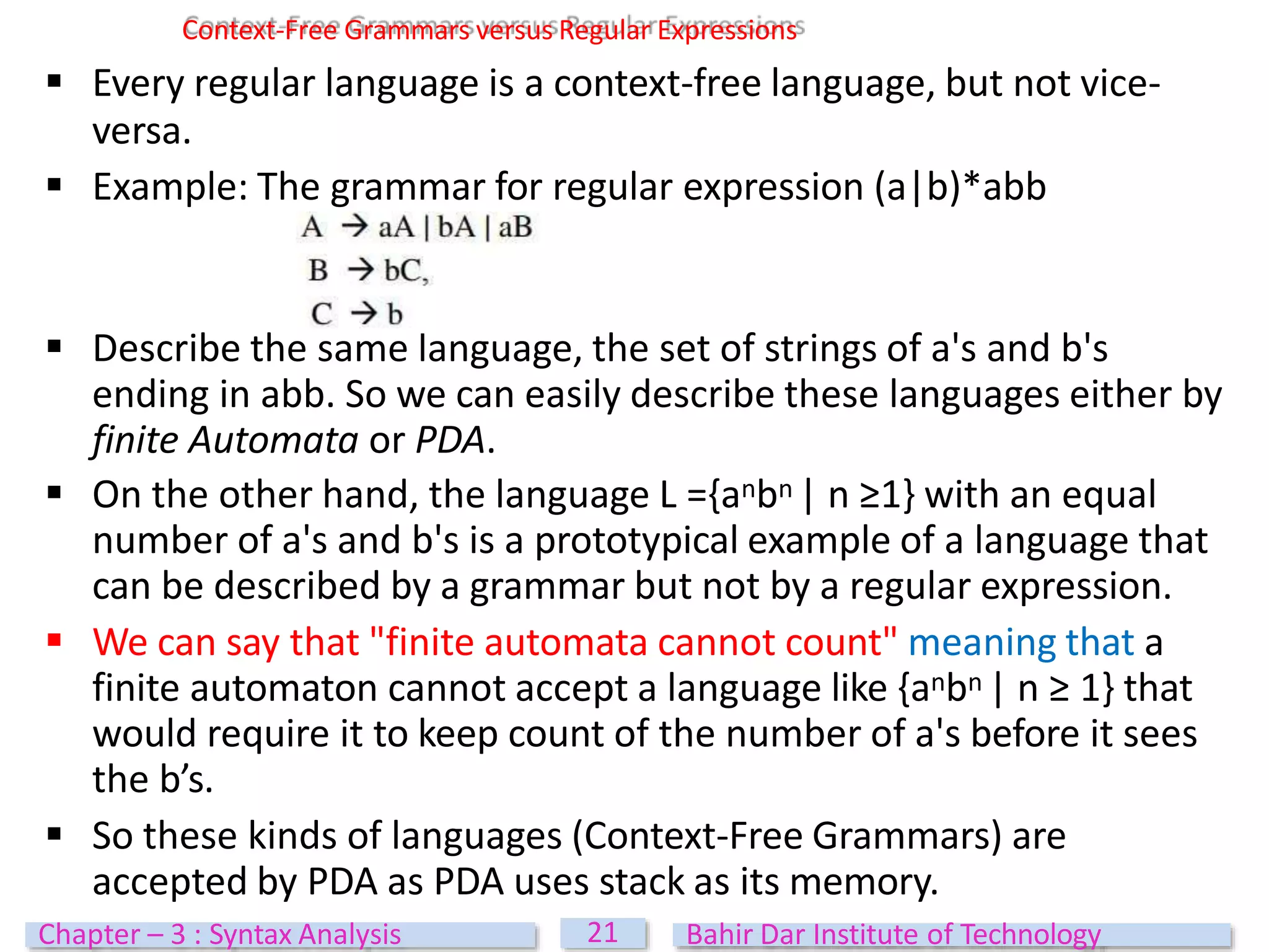  Describe the same language, the set of strings of a's and b's
ending in abb. So we can easily describe these languages either by
finite Automata or PDA.
 On the other hand, the language L ={anbn | n ≥1} with an equal
number of a's and b's is a prototypical example of a language that
can be described by a grammar but not by a regular expression.
 We can say that "finite automata cannot count" meaning that a
finite automaton cannot accept a language like {anbn | n ≥ 1} that
would require it to keep count of the number of a's before it sees
the b’s.
 So these kinds of languages (Context-Free Grammars) are
accepted by PDA as PDA uses stack as its memory.
Context-Free Grammars versus Regular Expressions
 Every regular language is a context-free language, but not vice-
versa.
 Example: The grammar for regular expression (a|b)*abb
21
Chapter – 3 : Syntax Analysis Bahir Dar Institute of Technology
 