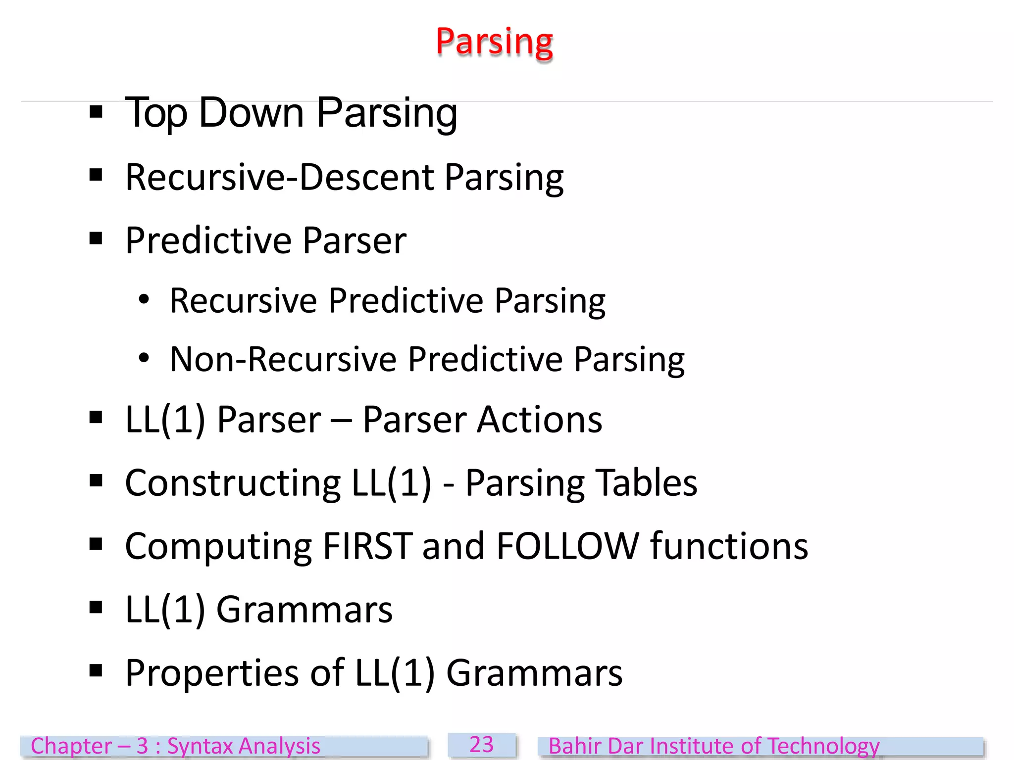 Parsing
23
Chapter – 3 : Syntax Analysis Bahir Dar Institute of Technology
 Top Down Parsing
 Recursive-Descent Parsing
 Predictive Parser
• Recursive Predictive Parsing
• Non-Recursive Predictive Parsing
 LL(1) Parser – Parser Actions
 Constructing LL(1) - Parsing Tables
 Computing FIRST and FOLLOW functions
 LL(1) Grammars
 Properties of LL(1) Grammars
 