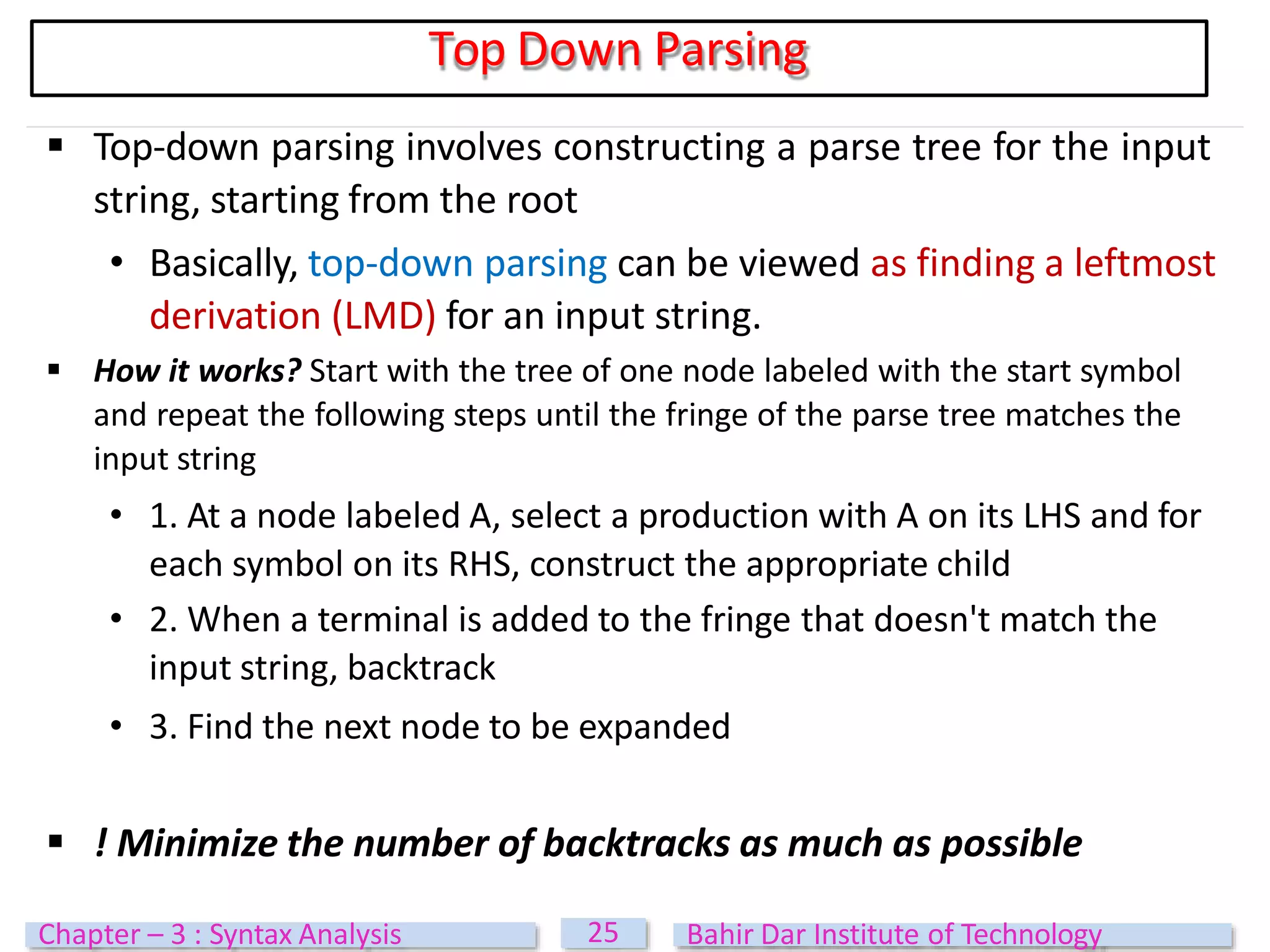  Top-down parsing involves constructing a parse tree for the input
string, starting from the root
• Basically, top-down parsing can be viewed as finding a leftmost
derivation (LMD) for an input string.
 How it works? Start with the tree of one node labeled with the start symbol
and repeat the following steps until the fringe of the parse tree matches the
input string
• 1. At a node labeled A, select a production with A on its LHS and for
each symbol on its RHS, construct the appropriate child
• 2. When a terminal is added to the fringe that doesn't match the
input string, backtrack
• 3. Find the next node to be expanded
 ! Minimize the number of backtracks as much as possible
Top Down Parsing
25
Chapter – 3 : Syntax Analysis Bahir Dar Institute of Technology
 