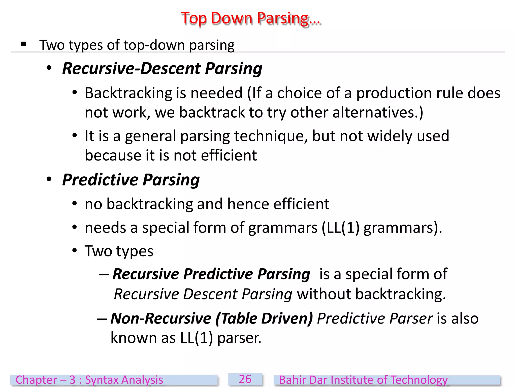  Two types of top-down parsing
• Recursive-Descent Parsing
• Backtracking is needed (If a choice of a production rule does
not work, we backtrack to try other alternatives.)
• It is a general parsing technique, but not widely used
because it is not efficient
• Predictive Parsing
• no backtracking and hence efficient
• needs a special form of grammars (LL(1) grammars).
• Two types
– Recursive Predictive Parsing is a special form of
Recursive Descent Parsing without backtracking.
– Non-Recursive (Table Driven) Predictive Parser is also
known as LL(1) parser.
Top Down Parsing…
26
Chapter – 3 : Syntax Analysis Bahir Dar Institute of Technology
 