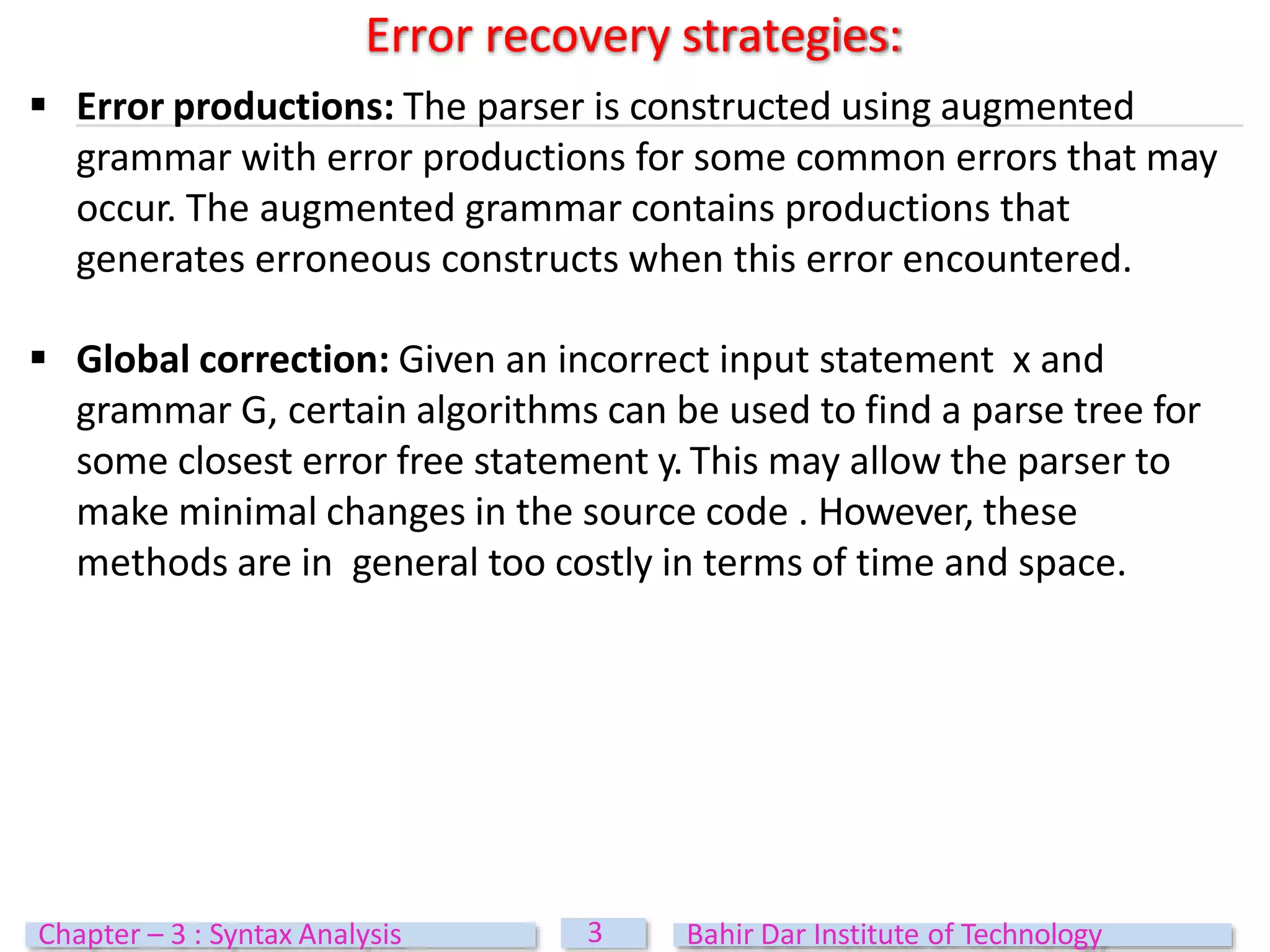  Error productions: The parser is constructed using augmented
grammar with error productions for some common errors that may
occur. The augmented grammar contains productions that
generates erroneous constructs when this error encountered.
 Global correction: Given an incorrect input statement x and
grammar G, certain algorithms can be used to find a parse tree for
some closest error free statement y.This may allow the parser to
make minimal changes in the source code . However, these
methods are in general too costly in terms of time and space.
Error recovery strategies:
3
Chapter – 3 : Syntax Analysis Bahir Dar Institute of Technology
 