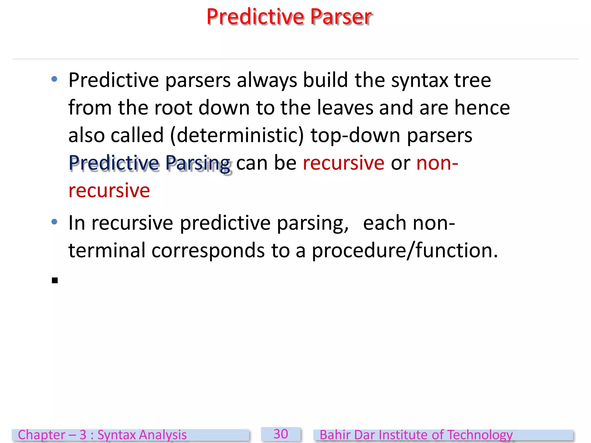 • Predictive parsers always build the syntax tree
from the root down to the leaves and are hence
also called (deterministic) top-down parsers
Predictive Parsing can be recursive or non-
recursive
• In recursive predictive parsing, each non-
terminal corresponds to a procedure/function.

Predictive Parser
30
Chapter – 3 : Syntax Analysis Bahir Dar Institute of Technology
 