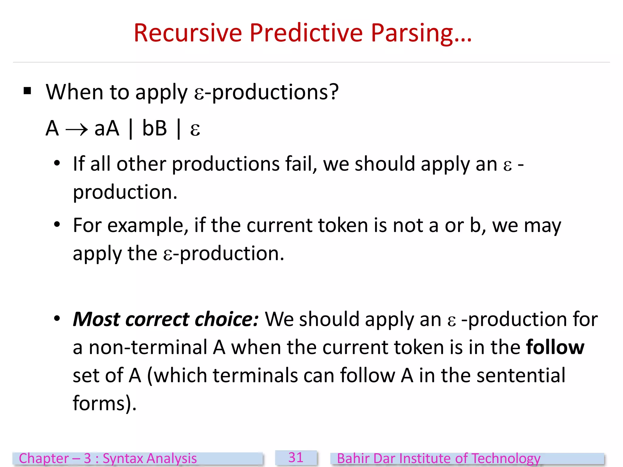  When to apply -productions?
A  aA | bB | 
• If all other productions fail, we should apply an  -
production.
• For example, if the current token is not a or b, we may
apply the -production.
• Most correct choice: We should apply an  -production for
a non-terminal A when the current token is in the follow
set of A (which terminals can follow A in the sentential
forms).
31
Chapter – 3 : Syntax Analysis Bahir Dar Institute of Technology
Recursive Predictive Parsing…
 
