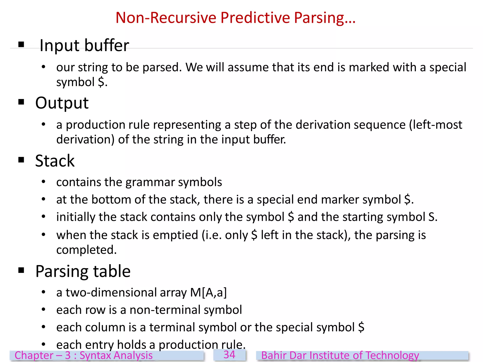 Non-Recursive Predictive Parsing…
 Input buffer
• our string to be parsed. We will assume that its end is marked with a special
symbol $.
 Output
• a production rule representing a step of the derivation sequence (left-most
derivation) of the string in the input buffer.
 Stack
• contains the grammar symbols
• at the bottom of the stack, there is a special end marker symbol $.
• initially the stack contains only the symbol $ and the starting symbol S.
• when the stack is emptied (i.e. only $ left in the stack), the parsing is
completed.
 Parsing table
• a two-dimensional array M[A,a]
• each row is a non-terminal symbol
• each column is a terminal symbol or the special symbol $
• each entry holds a production rule.
34
Chapter – 3 : Syntax Analysis Bahir Dar Institute of Technology
 