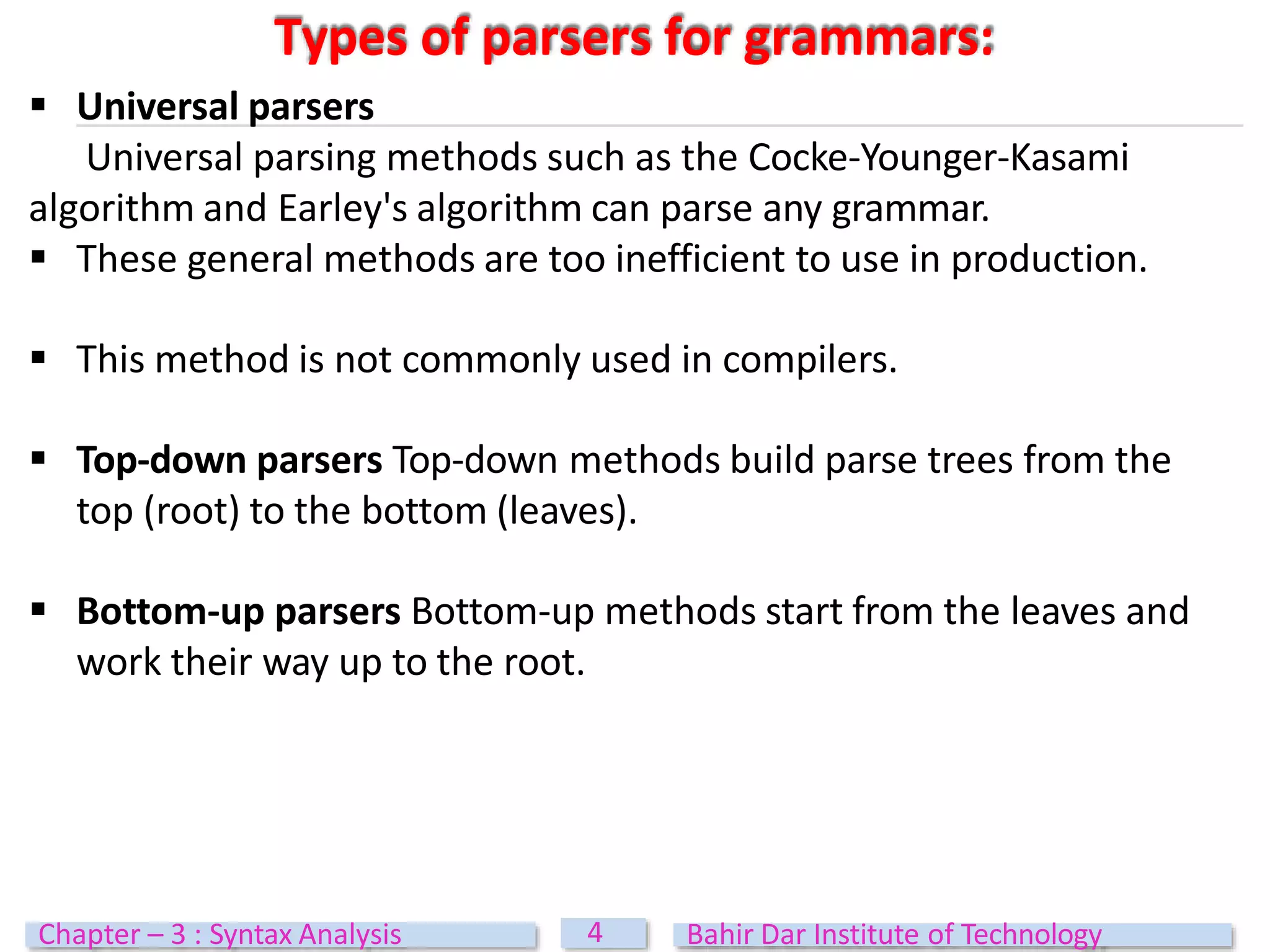  Universal parsers
Universal parsing methods such as the Cocke-Younger-Kasami
algorithm and Earley's algorithm can parse any grammar.
 These general methods are too inefficient to use in production.
 This method is not commonly used in compilers.
 Top-down parsers Top-down methods build parse trees from the
top (root) to the bottom (leaves).
 Bottom-up parsers Bottom-up methods start from the leaves and
work their way up to the root.
Types of parsers for grammars:
4
Chapter – 3 : Syntax Analysis Bahir Dar Institute of Technology
 